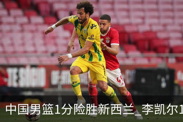 中国男篮1分险胜新西兰 李凯尔18分+致胜抢断